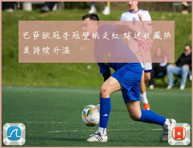 巴萨欧冠夺冠壁纸走红 球迷收藏热度持续升温