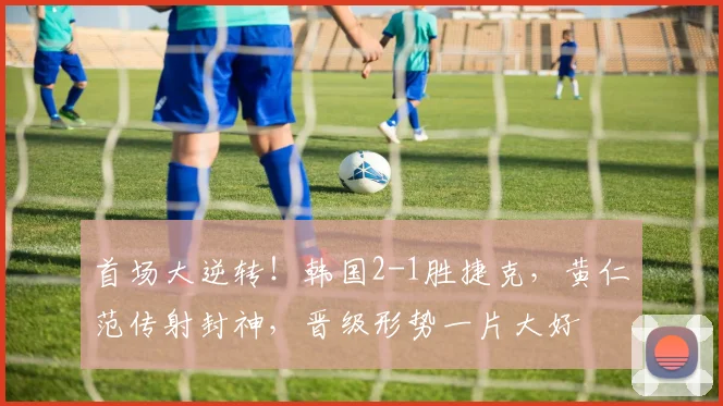 首场大逆转!韩国2-1胜捷克,黄仁范传射封神,晋级形势一片大好