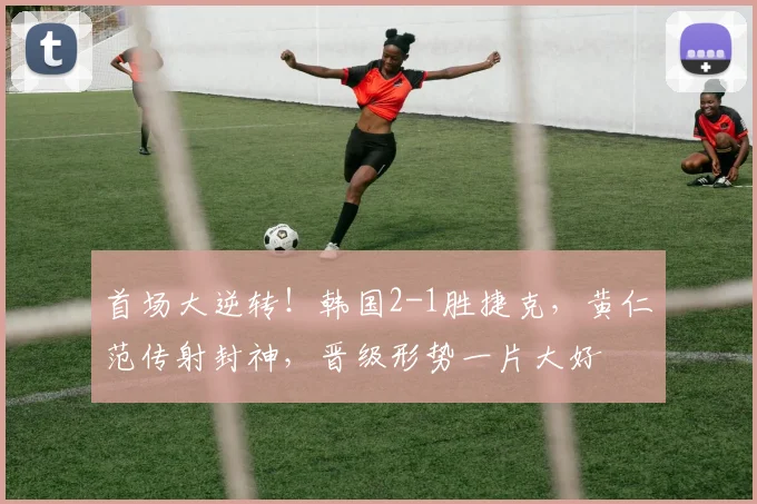 首场大逆转!韩国2-1胜捷克,黄仁范传射封神,晋级形势一片大好