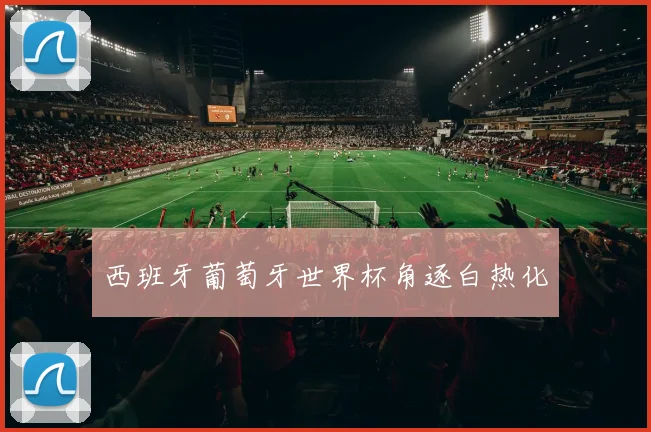 西班牙葡萄牙世界杯角逐白热化